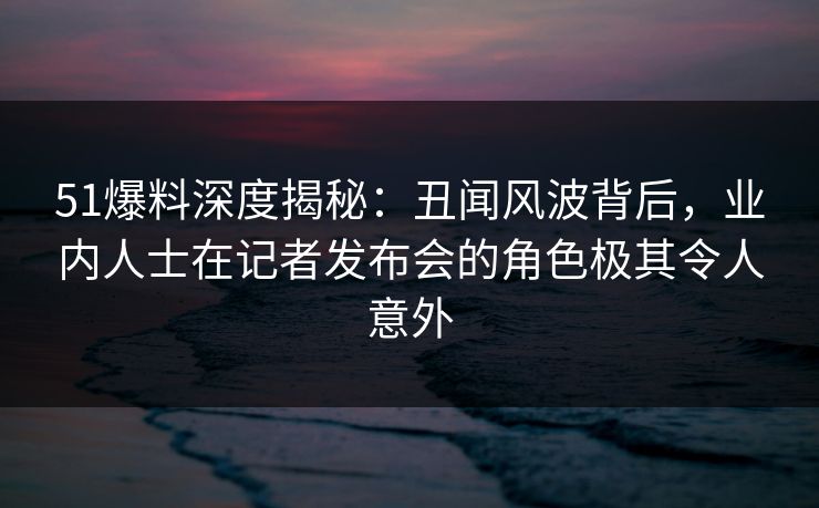 51爆料深度揭秘：丑闻风波背后，业内人士在记者发布会的角色极其令人意外