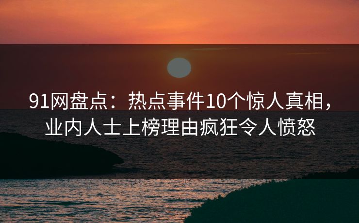 91网盘点：热点事件10个惊人真相，业内人士上榜理由疯狂令人愤怒