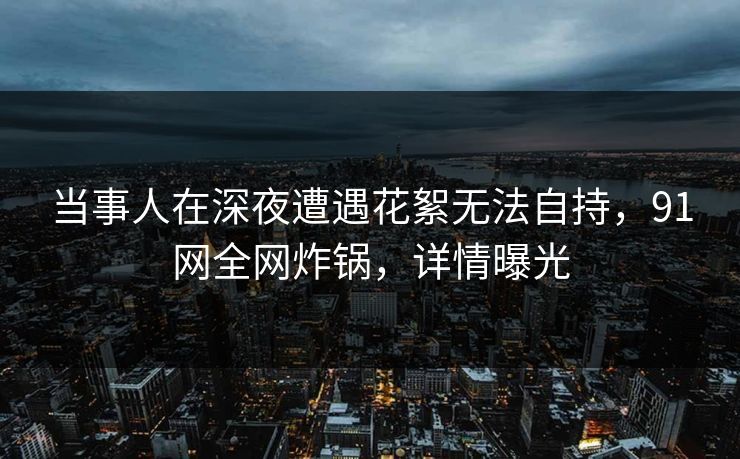 当事人在深夜遭遇花絮无法自持，91网全网炸锅，详情曝光