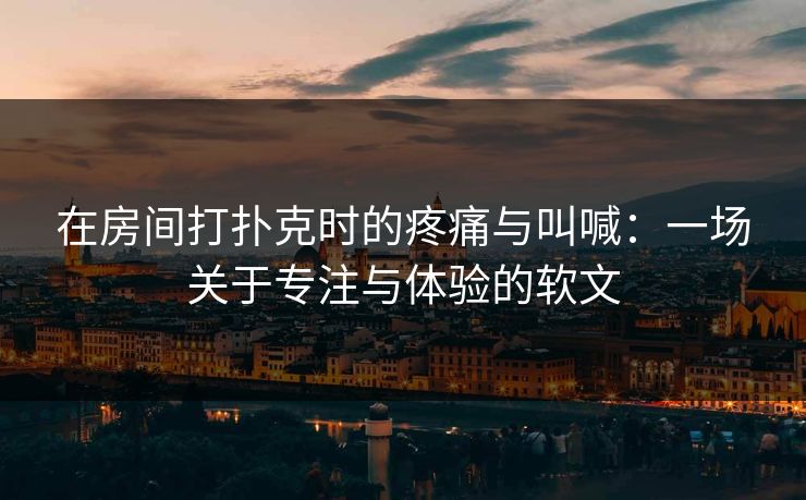 在房间打扑克时的疼痛与叫喊：一场关于专注与体验的软文
