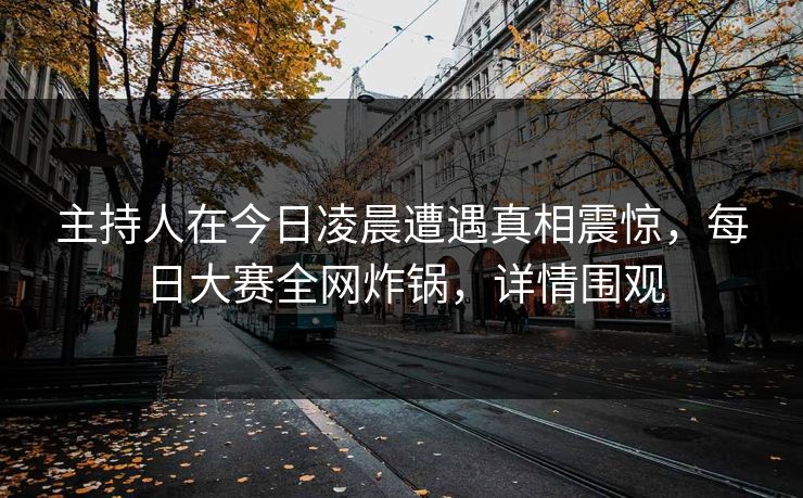 主持人在今日凌晨遭遇真相震惊，每日大赛全网炸锅，详情围观