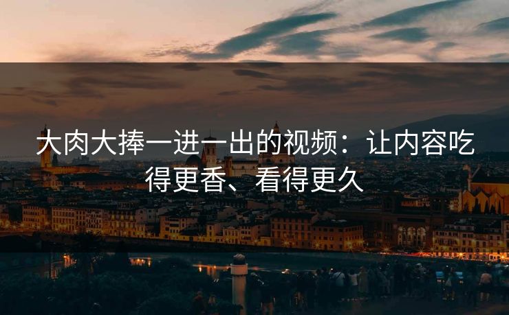 大肉大捧一进一出的视频：让内容吃得更香、看得更久