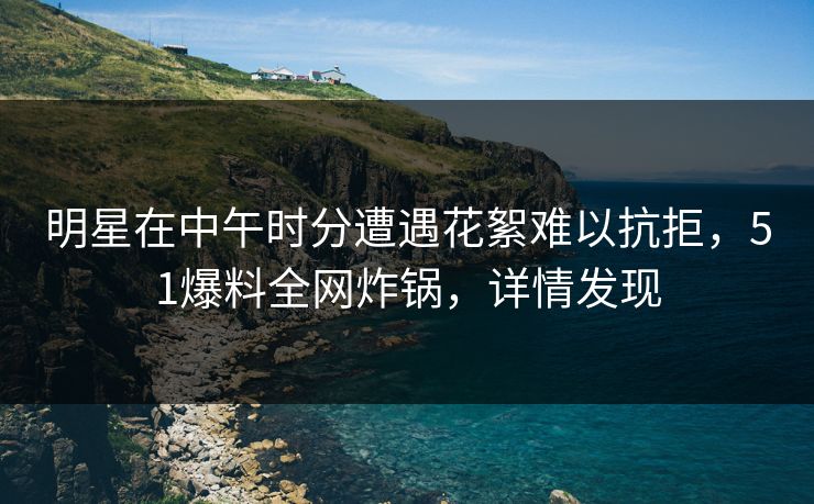 明星在中午时分遭遇花絮难以抗拒，51爆料全网炸锅，详情发现
