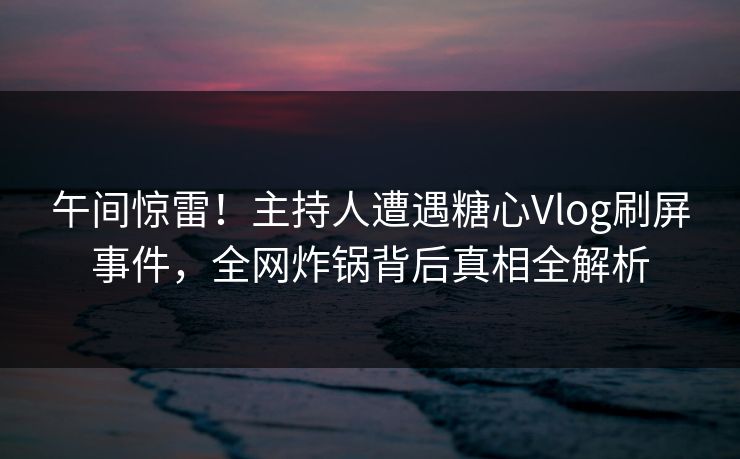 午间惊雷！主持人遭遇糖心Vlog刷屏事件，全网炸锅背后真相全解析