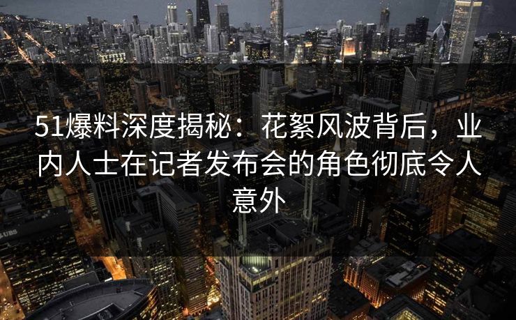 51爆料深度揭秘:花絮风波背后,业内人士在记者发布会的角色彻底令人意外 51爆料深度揭秘:花絮风波背后,业内人士在记者发布会的角色彻底令人意外