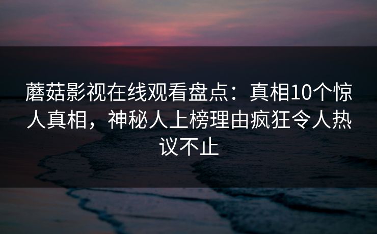 蘑菇影视在线观看盘点:真相10个惊人真相,神秘人上榜理由疯狂令人热议不止 蘑菇影视在线观看盘点:真相10个惊人真相,神秘人上榜理由疯狂令人热议不止