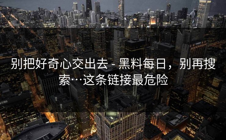 别把好奇心交出去 - 黑料每日，别再搜索…这条链接最危险