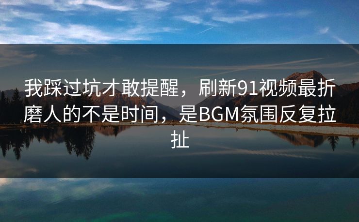 我踩过坑才敢提醒，刷新91视频最折磨人的不是时间，是BGM氛围反复拉扯