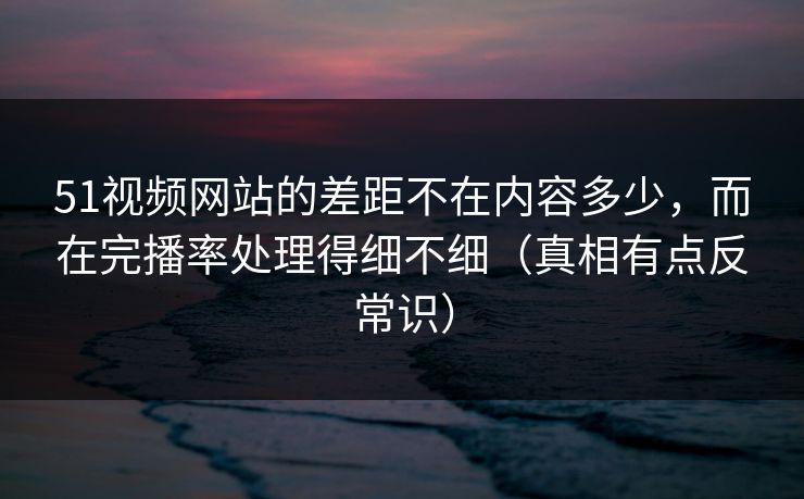 51视频网站的差距不在内容多少,而在完播率处理得细不细(真相有点反常识) 51视频网站的差距不在内容多少,而在完播率处理得细不细(真相有点反常识)