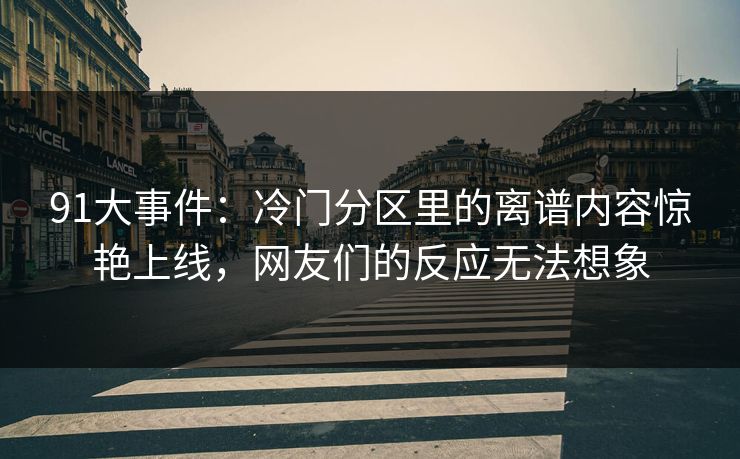 91大事件：冷门分区里的离谱内容惊艳上线，网友们的反应无法想象