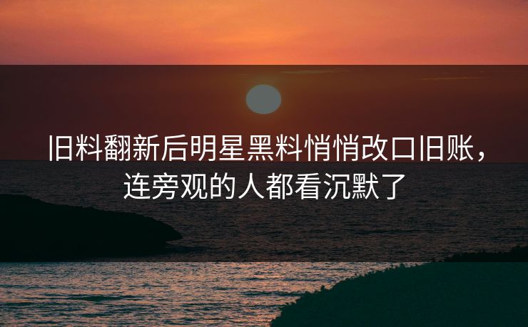 旧料翻新后明星黑料悄悄改口旧账，连旁观的人都看沉默了